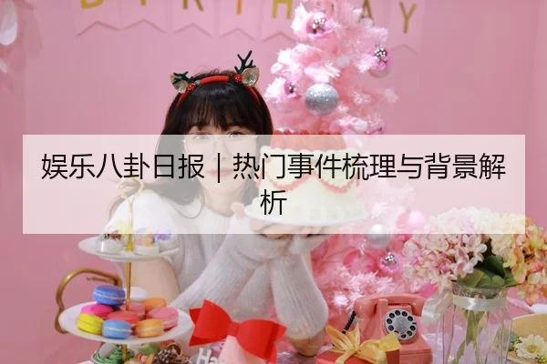 娱乐八卦日报｜热门事件梳理与背景解析